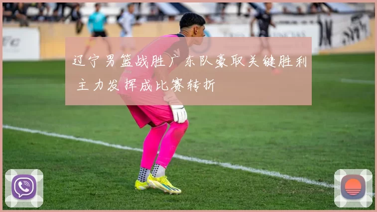 辽宁男篮战胜广东队豪取关键胜利 主力发挥成比赛转折