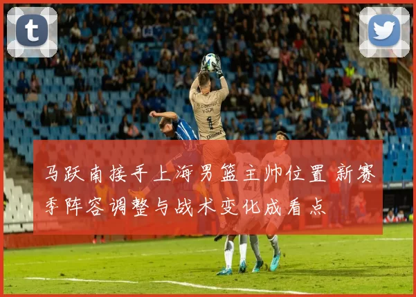 马跃南接手上海男篮主帅位置 新赛季阵容调整与战术变化成看点