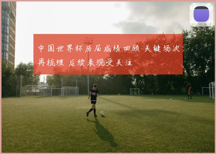 中国世界杯历届成绩回顾 关键场次再梳理 后续表现受关注