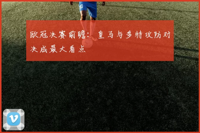 欧冠决赛前瞻：皇马与多特攻防对决成最大看点