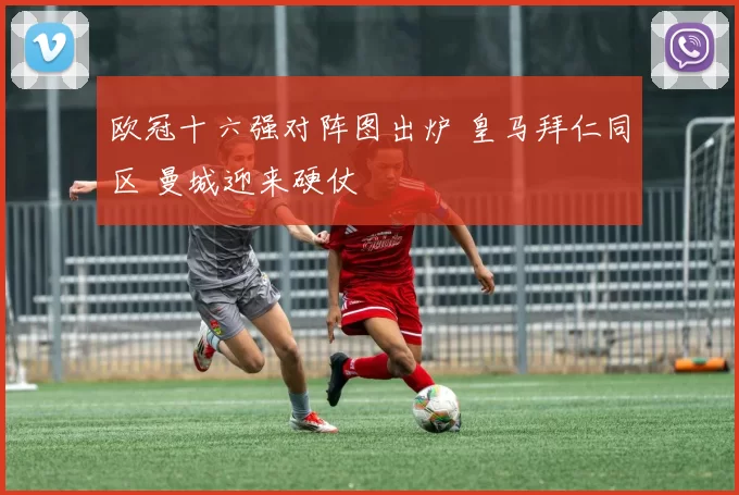 欧冠十六强对阵图出炉 皇马拜仁同区 曼城迎来硬仗