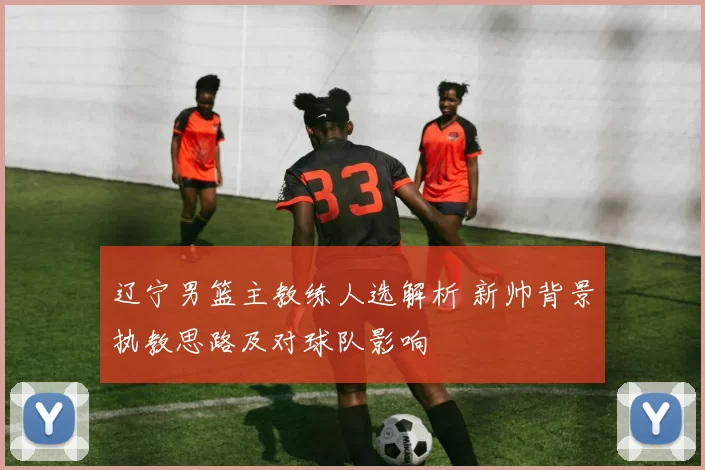 辽宁男篮主教练人选解析 新帅背景执教思路及对球队影响