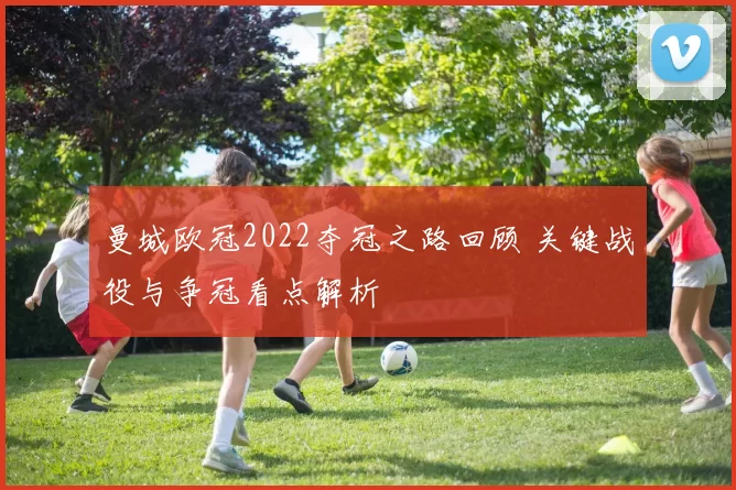 曼城欧冠2022夺冠之路回顾 关键战役与争冠看点解析