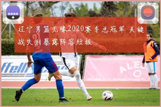 辽宁男篮无缘2020赛季总冠军 关键战失利暴露阵容短板