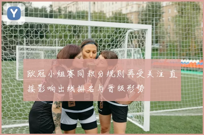 欧冠小组赛同积分规则再受关注 直接影响出线排名与晋级形势