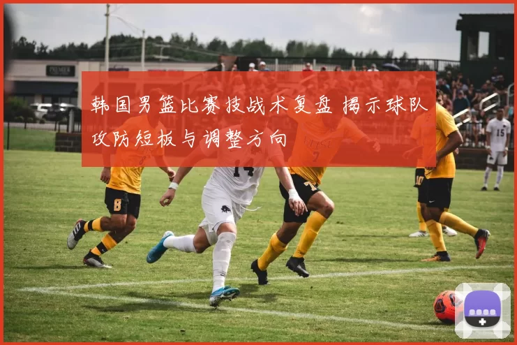 韩国男篮比赛技战术复盘 揭示球队攻防短板与调整方向