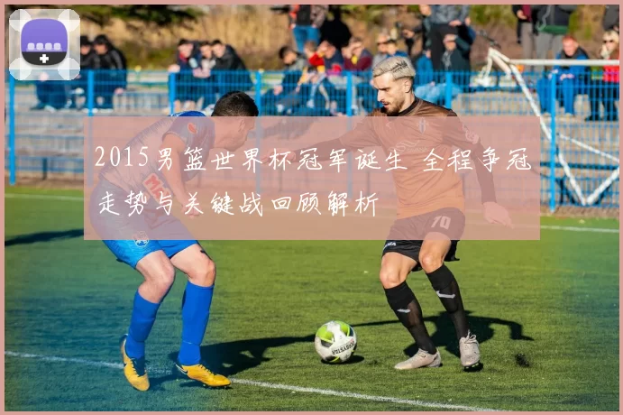 2015男篮世界杯冠军诞生 全程争冠走势与关键战回顾解析