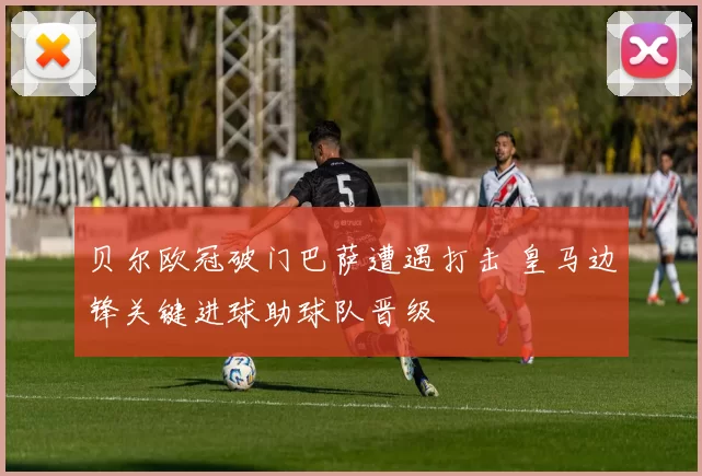 贝尔欧冠破门巴萨遭遇打击 皇马边锋关键进球助球队晋级