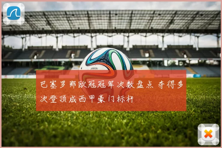 巴塞罗那欧冠冠军次数盘点 夺得多次登顶成西甲豪门标杆