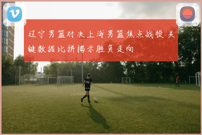 辽宁男篮对决上海男篮焦点战役 关键数据比拼揭示胜负走向