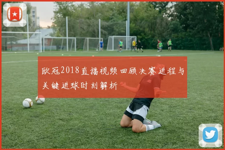 欧冠2018直播视频回顾决赛进程与关键进球时刻解析