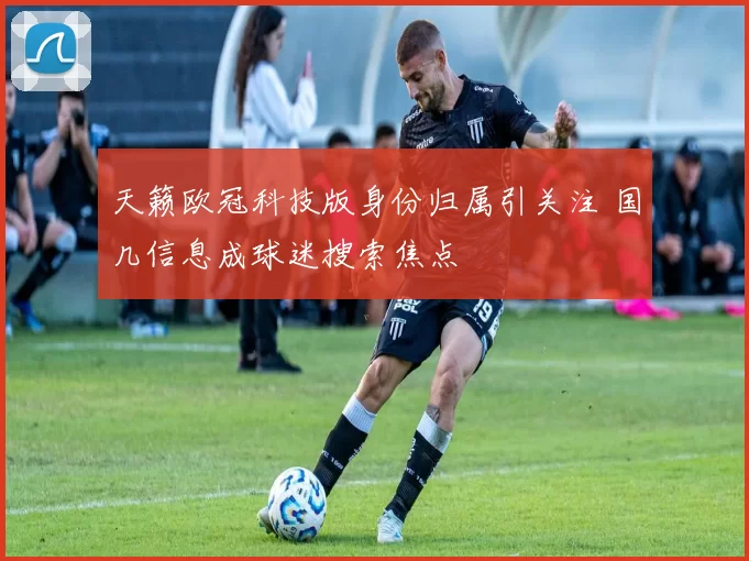 天籁欧冠科技版身份归属引关注 国几信息成球迷搜索焦点