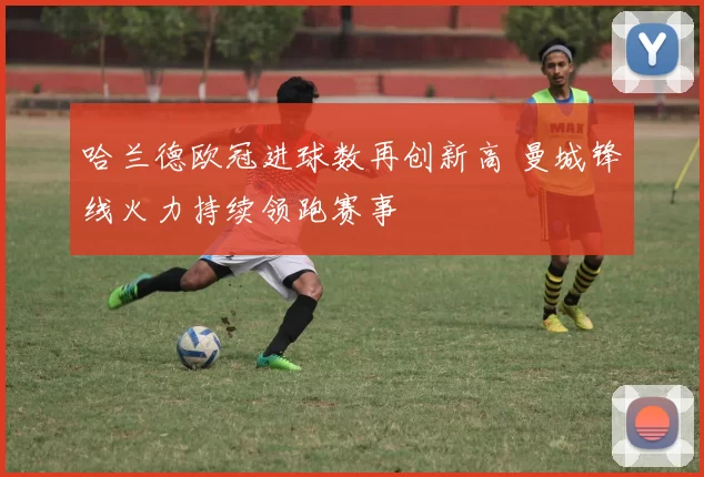 哈兰德欧冠进球数再创新高 曼城锋线火力持续领跑赛事