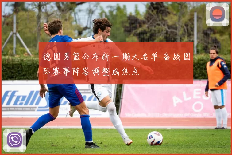 德国男篮公布新一期大名单 备战国际赛事阵容调整成焦点