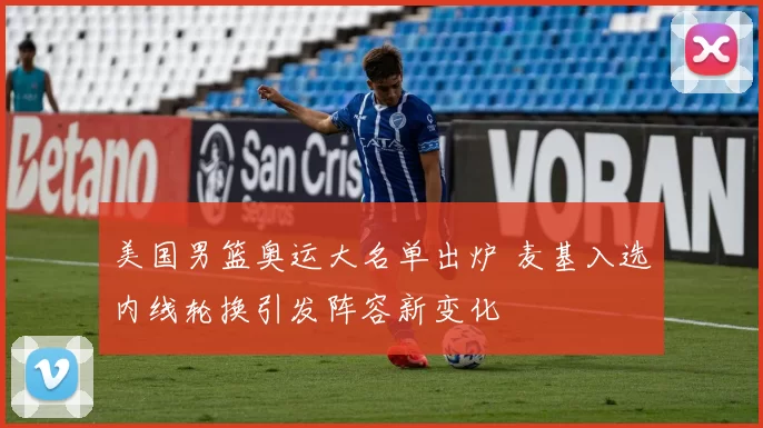 美国男篮奥运大名单出炉 麦基入选内线轮换引发阵容新变化