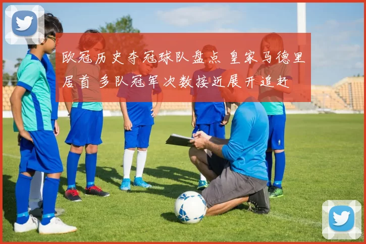 欧冠历史夺冠球队盘点 皇家马德里居首 多队冠军次数接近展开追赶