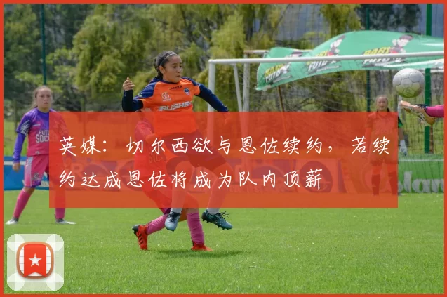 英媒：切尔西欲与恩佐续约，若续约达成恩佐将成为队内顶薪