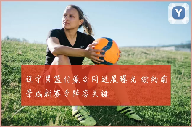 辽宁男篮付豪合同进展曝光 续约前景成新赛季阵容关键