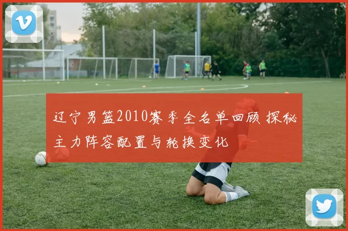 辽宁男篮2010赛季全名单回顾 探秘主力阵容配置与轮换变化