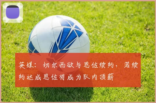 英媒:切尔西欲与恩佐续约,若续约达成恩佐将成为队内顶薪