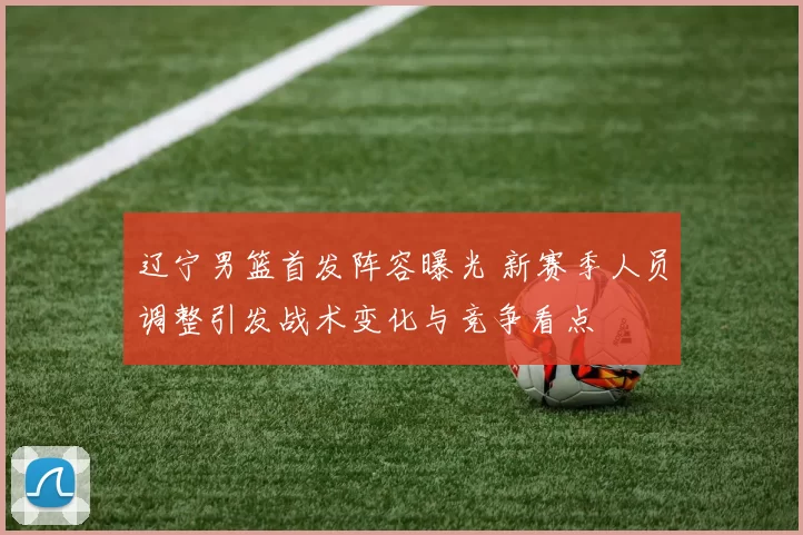 辽宁男篮首发阵容曝光 新赛季人员调整引发战术变化与竞争看点