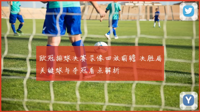 欧冠排球决赛录像回放前瞻 决胜局关键球与夺冠看点解析