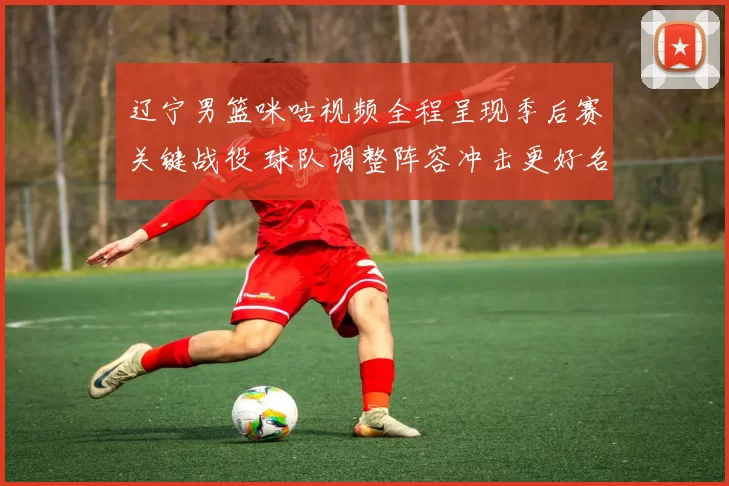 辽宁男篮咪咕视频全程呈现季后赛关键战役 球队调整阵容冲击更好名次