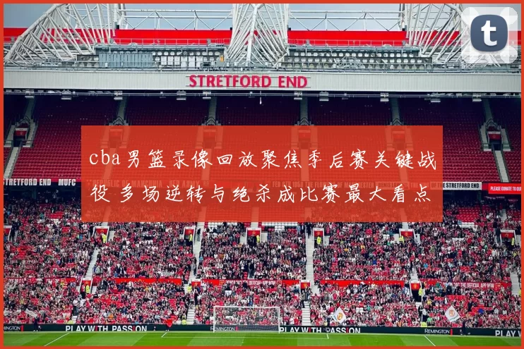 cba男篮录像回放聚焦季后赛关键战役 多场逆转与绝杀成比赛最大看点