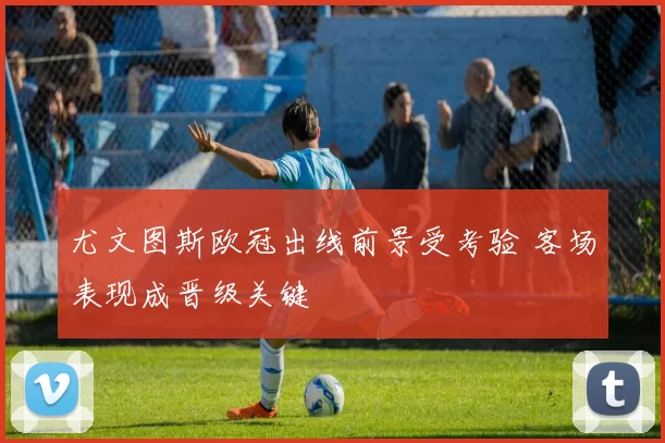 尤文图斯欧冠出线前景受考验 客场表现成晋级关键