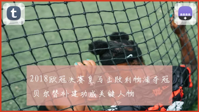 2018欧冠决赛皇马击败利物浦夺冠 贝尔替补建功成关键人物