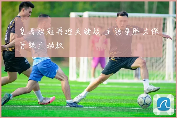 皇马欧冠再迎关键战 主场争胜力保晋级主动权