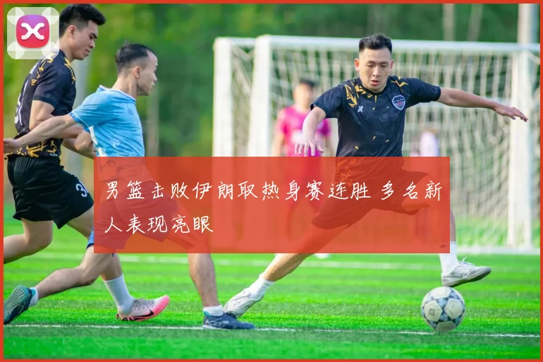 男篮击败伊朗取热身赛连胜 多名新人表现亮眼