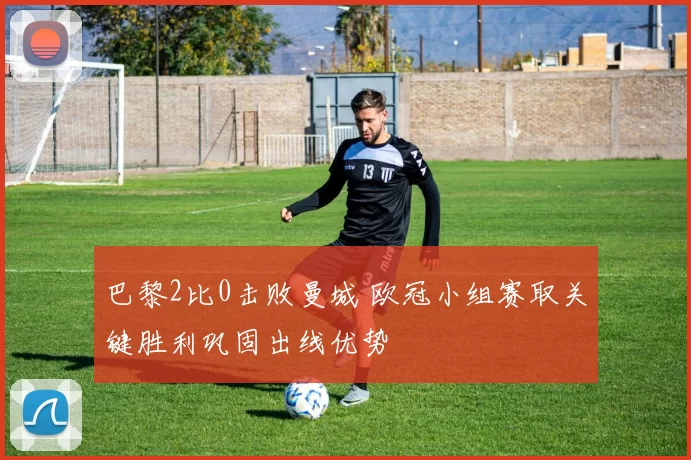 巴黎2比0击败曼城 欧冠小组赛取关键胜利巩固出线优势