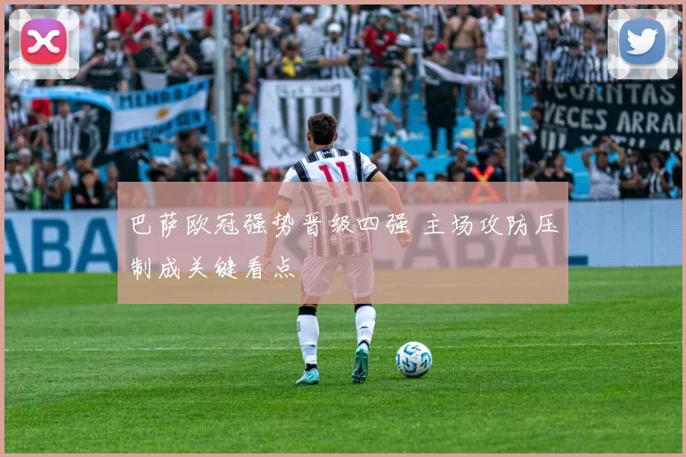 巴萨欧冠强势晋级四强 主场攻防压制成关键看点