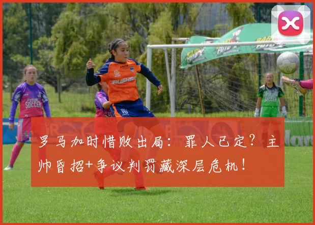 罗马加时惜败出局：罪人已定？主帅昏招+争议判罚藏深层危机！