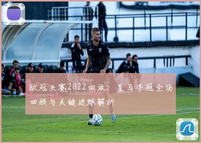 欧冠决赛2022回放：皇马夺冠全场回顾与关键进球解析