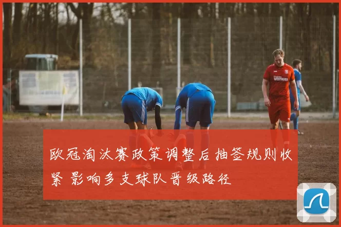 欧冠淘汰赛政策调整后抽签规则收紧 影响多支球队晋级路径