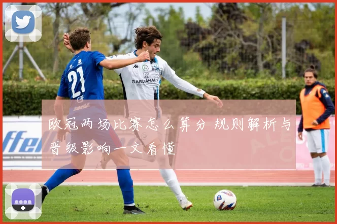 欧冠两场比赛怎么算分 规则解析与晋级影响一文看懂