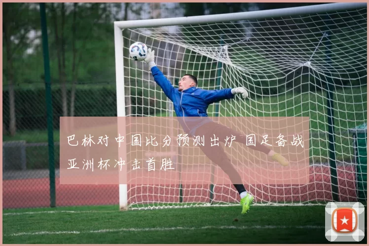 巴林对中国比分预测出炉 国足备战亚洲杯冲击首胜