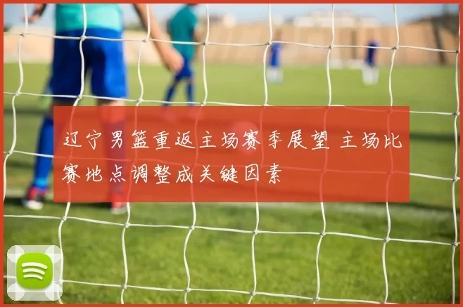辽宁男篮重返主场赛季展望 主场比赛地点调整成关键因素