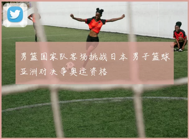 男篮国家队客场挑战日本 男子篮球亚洲对决争奥运资格