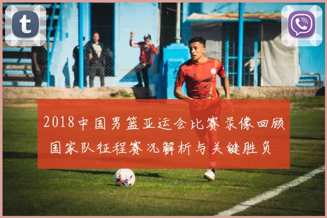 2018中国男篮亚运会比赛录像回顾 国家队征程赛况解析与关键胜负