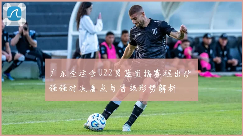 广东全运会U22男篮直播赛程出炉 强强对决看点与晋级形势解析