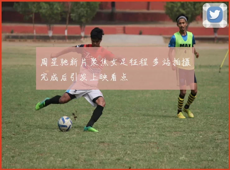 周星驰新片聚焦女足征程 多站拍摄完成后引发上映看点