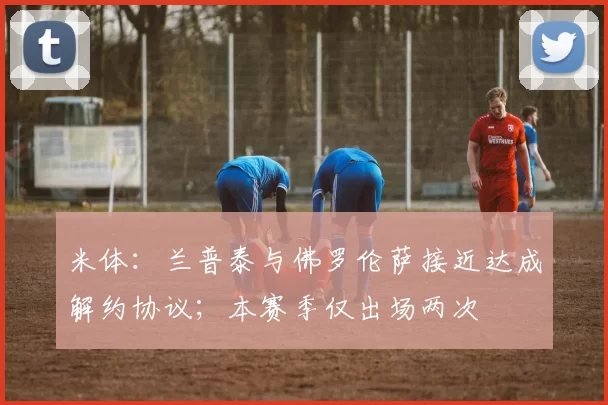 米体：兰普泰与佛罗伦萨接近达成解约协议；本赛季仅出场两次