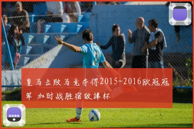 皇马击败马竞夺得2015-2016欧冠冠军 加时战胜宿敌捧杯