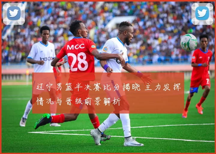 辽宁男篮半决赛比分揭晓 主力发挥情况与晋级前景解析
