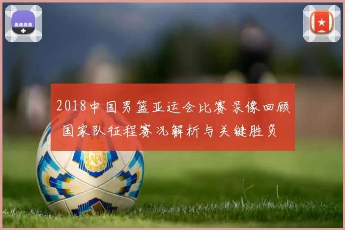 2018中国男篮亚运会比赛录像回顾 国家队征程赛况解析与关键胜负