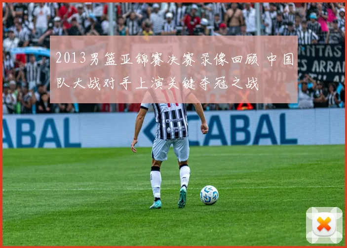 2013男篮亚锦赛决赛录像回顾 中国队大战对手上演关键夺冠之战