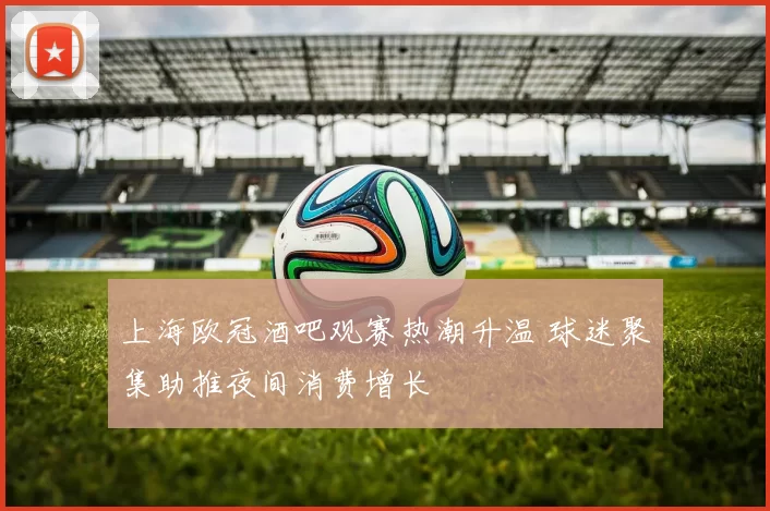 上海欧冠酒吧观赛热潮升温 球迷聚集助推夜间消费增长